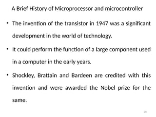 20
A Brief History of Microprocessor and microcontroller
• The invention of the transistor in 1947 was a significant
development in the world of technology.
• It could perform the function of a large component used
in a computer in the early years.
• Shockley, Brattain and Bardeen are credited with this
invention and were awarded the Nobel prize for the
same.
 