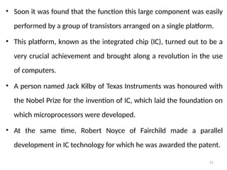 21
• Soon it was found that the function this large component was easily
performed by a group of transistors arranged on a single platform.
• This platform, known as the integrated chip (IC), turned out to be a
very crucial achievement and brought along a revolution in the use
of computers.
• A person named Jack Kilby of Texas Instruments was honoured with
the Nobel Prize for the invention of IC, which laid the foundation on
which microprocessors were developed.
• At the same time, Robert Noyce of Fairchild made a parallel
development in IC technology for which he was awarded the patent.
 