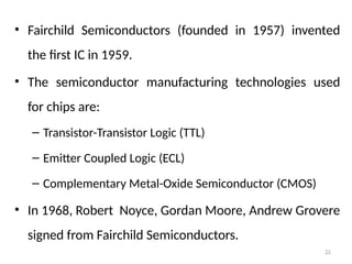 22
• Fairchild Semiconductors (founded in 1957) invented
the first IC in 1959.
• The semiconductor manufacturing technologies used
for chips are:
– Transistor-Transistor Logic (TTL)
– Emitter Coupled Logic (ECL)
– Complementary Metal-Oxide Semiconductor (CMOS)
• In 1968, Robert Noyce, Gordan Moore, Andrew Grovere
signed from Fairchild Semiconductors.
 