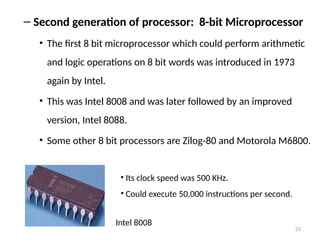 25
– Second generation of processor: 8-bit Microprocessor
• The first 8 bit microprocessor which could perform arithmetic
and logic operations on 8 bit words was introduced in 1973
again by Intel.
• This was Intel 8008 and was later followed by an improved
version, Intel 8088.
• Some other 8 bit processors are Zilog-80 and Motorola M6800.
Intel 8008
• Its clock speed was 500 KHz.
• Could execute 50,000 instructions per second.
 
