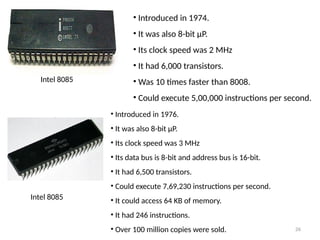 26
• Introduced in 1974.
• It was also 8-bit µP.
• Its clock speed was 2 MHz
• It had 6,000 transistors.
• Was 10 times faster than 8008.
• Could execute 5,00,000 instructions per second.
Intel 8085
Intel 8085
• Introduced in 1976.
• It was also 8-bit µP.
• Its clock speed was 3 MHz
• Its data bus is 8-bit and address bus is 16-bit.
• It had 6,500 transistors.
• Could execute 7,69,230 instructions per second.
• It could access 64 KB of memory.
• It had 246 instructions.
• Over 100 million copies were sold.
 