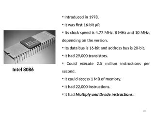 28
Intel 8086
• Introduced in 1978.
• It was first 16-bit µP.
• Its clock speed is 4.77 MHz, 8 MHz and 10 MHz,
depending on the version.
• Its data bus is 16-bit and address bus is 20-bit.
• It had 29,000 transistors.
• Could execute 2.5 million instructions per
second.
• It could access 1 MB of memory.
• It had 22,000 instructions.
• It had Multiply and Divide instructions.
 