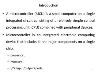 3
Introduction
• A microcontroller (MCU) is a small computer on a single
integrated circuit consisting of a relatively simple central
processing unit (CPU) combined with peripheral devices.
• Microcontroller is an Integrated electronic computing
device that includes three major components on a single
chip.
– processor .
– Memory.
– I/O (Input/output) ports.
 