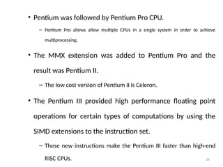 34
• Pentium was followed by Pentium Pro CPU.
– Pentium Pro allows allow multiple CPUs in a single system in order to achieve
multiprocessing.
• The MMX extension was added to Pentium Pro and the
result was Pentium II.
– The low cost version of Pentium II is Celeron.
• The Pentium III provided high performance floating point
operations for certain types of computations by using the
SIMD extensions to the instruction set.
– These new instructions make the Pentium III faster than high-end
RISC CPUs.
 