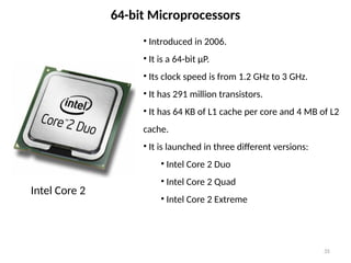 35
64-bit Microprocessors
• Introduced in 2006.
• It is a 64-bit µP.
• Its clock speed is from 1.2 GHz to 3 GHz.
• It has 291 million transistors.
• It has 64 KB of L1 cache per core and 4 MB of L2
cache.
• It is launched in three different versions:
• Intel Core 2 Duo
• Intel Core 2 Quad
• Intel Core 2 Extreme
Intel Core 2
 