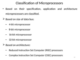 37
Classification of Microprocessors
• Based on their specification, application and architecture
microprocessors are classified.
 Based on size of data bus:
– 4-bit microprocessor
– 8-bit microprocessor
– 16-bit microprocessor
– 32-bit microprocessor
 Based on architecture:
– Reduced Instruction Set Computer (RISC) processors
– Complex Instruction Set Computer (CISC) processors
 