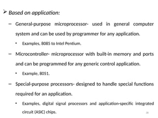 38
 Based on application:
– General-purpose microprocessor- used in general computer
system and can be used by programmer for any application.
• Examples, 8085 to Intel Pentium.
– Microcontroller- microprocessor with built-in memory and ports
and can be programmed for any generic control application.
• Example, 8051.
– Special-purpose processors- designed to handle special functions
required for an application.
• Examples, digital signal processors and application-specific integrated
circuit (ASIC) chips.
 