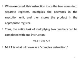52
• When executed, this instruction loads the two values into
separate registers, multiplies the operands in the
execution unit, and then stores the product in the
appropriate register.
• Thus, the entire task of multiplying two numbers can be
completed with one instruction:
MULT 2:3, 5:2
• MULT is what is known as a "complex instruction."
 