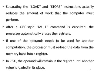 58
• Separating the "LOAD" and "STORE" instructions actually
reduces the amount of work that the computer must
perform.
• After a CISC-style "MULT" command is executed, the
processor automatically erases the registers.
• If one of the operands needs to be used for another
computation, the processor must re-load the data from the
memory bank into a register.
• In RISC, the operand will remain in the register until another
value is loaded in its place.
 