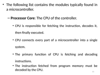 63
• The following list contains the modules typically found in
a microcontroller.
– Processor Core: The CPU of the controller.
• CPU is responsible for fetching the instruction, decodes it,
then finally executed.
• CPU connects every part of a microcontroller into a single
system.
• The primary function of CPU is fetching and decoding
instructions.
• The instruction fetched from program memory must be
decoded by the CPU.
 