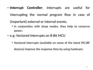 65
– Interrupt Controller: Interrupts are useful for
interrupting the normal program flow in case of
(important) external or internal events.
• In conjunction with sleep modes, they help to conserve
power.
– e.g: Vectored Interrupts on 8-Bit MCU
• Vectored interrupts (available on some of the latest PIC18F
devices) improve the response time by using hardware.
 