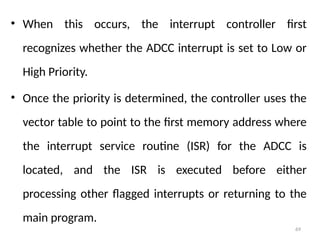 69
• When this occurs, the interrupt controller first
recognizes whether the ADCC interrupt is set to Low or
High Priority.
• Once the priority is determined, the controller uses the
vector table to point to the first memory address where
the interrupt service routine (ISR) for the ADCC is
located, and the ISR is executed before either
processing other flagged interrupts or returning to the
main program.
 