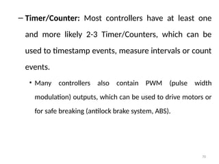 70
– Timer/Counter: Most controllers have at least one
and more likely 2-3 Timer/Counters, which can be
used to timestamp events, measure intervals or count
events.
• Many controllers also contain PWM (pulse width
modulation) outputs, which can be used to drive motors or
for safe breaking (antilock brake system, ABS).
 