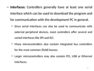 74
– Interfaces: Controllers generally have at least one serial
interface which can be used to download the program and
for communication with the development PC in general.
• Since serial interfaces can also be used to communicate with
external peripheral devices, most controllers offer several and
varied interfaces like SPI and SCI.
• Many microcontrollers also contain integrated bus controllers
for the most common (field) busses.
• Larger microcontrollers may also contain PCI, USB or Ethernet
interfaces.
 