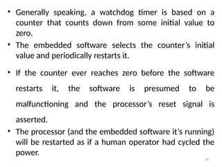 76
• Generally speaking, a watchdog timer is based on a
counter that counts down from some initial value to
zero.
• The embedded software selects the counter’s initial
value and periodically restarts it.
• If the counter ever reaches zero before the software
restarts it, the software is presumed to be
malfunctioning and the processor’s reset signal is
asserted.
• The processor (and the embedded software it’s running)
will be restarted as if a human operator had cycled the
power.
 