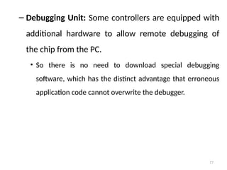 77
– Debugging Unit: Some controllers are equipped with
additional hardware to allow remote debugging of
the chip from the PC.
• So there is no need to download special debugging
software, which has the distinct advantage that erroneous
application code cannot overwrite the debugger.
 