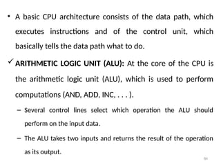 84
• A basic CPU architecture consists of the data path, which
executes instructions and of the control unit, which
basically tells the data path what to do.
ARITHMETIC LOGIC UNIT (ALU): At the core of the CPU is
the arithmetic logic unit (ALU), which is used to perform
computations (AND, ADD, INC, . . . ).
– Several control lines select which operation the ALU should
perform on the input data.
– The ALU takes two inputs and returns the result of the operation
as its output.
 