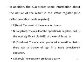 88
– In addition, the ALU stores some information about
the nature of the result in the status register (also
called condition code register):
• Z (Zero): The result of the operation is zero.
• N (Negative): The result of the operation is negative, that is,
the most significant bit (MSB) of the result is set (1).
• O (Overflow): The operation produced an overflow, that is,
there was a change of sign in a two’s complement
operation.
• C (Carry): The operation produced a carry.
 