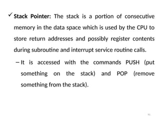 91
Stack Pointer: The stack is a portion of consecutive
memory in the data space which is used by the CPU to
store return addresses and possibly register contents
during subroutine and interrupt service routine calls.
– It is accessed with the commands PUSH (put
something on the stack) and POP (remove
something from the stack).
 