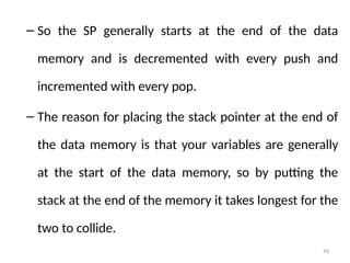 94
– So the SP generally starts at the end of the data
memory and is decremented with every push and
incremented with every pop.
– The reason for placing the stack pointer at the end of
the data memory is that your variables are generally
at the start of the data memory, so by putting the
stack at the end of the memory it takes longest for the
two to collide.
 