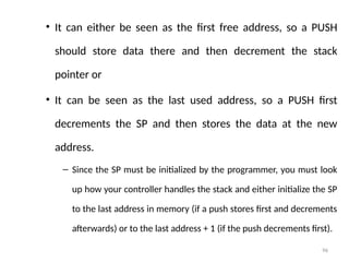 96
• It can either be seen as the first free address, so a PUSH
should store data there and then decrement the stack
pointer or
• It can be seen as the last used address, so a PUSH first
decrements the SP and then stores the data at the new
address.
– Since the SP must be initialized by the programmer, you must look
up how your controller handles the stack and either initialize the SP
to the last address in memory (if a push stores first and decrements
afterwards) or to the last address + 1 (if the push decrements first).
 