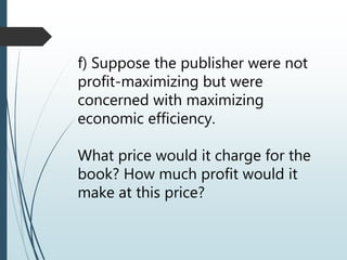 f) Suppose the publisher were not
profit-maximizing but were
concerned with maximizing
economic efficiency.
What price would it charge for the
book? How much profit would it
make at this price?
 