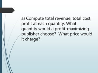 a) Compute total revenue, total cost,
profit at each quantity. What
quantity would a profit-maximizing
publisher choose? What price would
it charge?
 