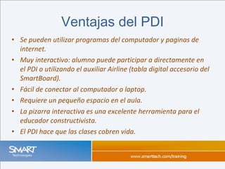 Se pueden utilizar programas del computador y paginas de internet. Muy interactivo: alumno puede participar a directamente en el PDI o utilizando el auxiliar Airline (tabla digital accesorio del SmartBoard). Fácil de conectar al computador o laptop. Requiere un pequeño espacio en el aula. La pizarra interactiva es una excelente herramienta para el educador constructivista . El PDI hace que las clases cobren vida. Ventajas del PDI 