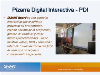 SMART Board  es una pantalla interactiva que le permite proyectar su presentación, escribir encima de la proyección, guarde los cambios y crear nuevas presentaciones. Puede mostrar videos, DVD y conexión a Internet. Es una herramienta fácil de usar que no requiere conocimientos especiales.  Pizarra Digital Interactiva - PDI 