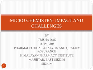 BY
TRISHA DAS
18HMPA05
PHARMACEUTICAL ANALYSIS AND QUALITY
ASSURANCE
HIMALAYAN PHARMACY INSTITUTE
MAJHITAR, EAST SIKKIM
SIKKIM
MICRO CHEMISTRY- IMPACT AND
CHALLENGES
1
 
