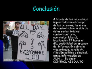 Conclusión A través de los microchips implantados en el cuerpo de las personas, las áreas de control sobre la vida de éstas serían totales: control sanitario, económico, laboral, localización 24 horas al día; posibilidad de escaneo de  información sobre la vida privada, la religión, filiación política o sindical, etnia, información de ADN, …  Es decir, CONTROL ABSOLUTO 