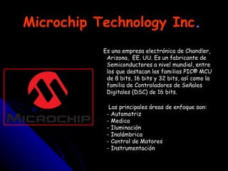Microchip Technology Inc .   Es una empresa electrónica de Chandler, Arizona,  EE. UU. Es un fabricante de Semiconductores a nivel mundial, entre los que destacan las familias PIC® MCU de 8 bits, 16 bits y 32 bits, así como la familia de Controladores de Señales Digitales (DSC) de 16 bits. Las principales áreas de enfoque son: - Automotriz - Medica - Iluminación - Inalámbrica - Control de Motores - Instrumentación 