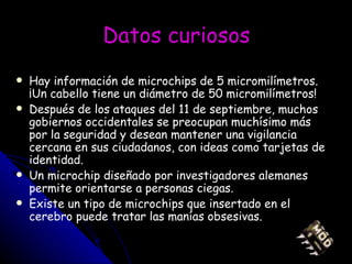 Datos curiosos Hay información de microchips de 5 micromilímetros. ¡Un cabello tiene un diámetro de 50 micromilímetros! Después de los ataques del 11 de septiembre, muchos gobiernos occidentales se preocupan muchísimo más por la seguridad y desean mantener una vigilancia cercana en sus ciudadanos, con ideas como tarjetas de identidad. Un microchip diseñado por investigadores alemanes permite orientarse a personas ciegas.  Existe un tipo de microchips que insertado en el cerebro puede tratar las manías obsesivas. 