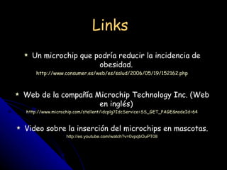 Links Un microchip que podría reducir la incidencia de obesidad. http://www.consumer.es/web/es/salud/2006/05/19/152162.php Web de la compañía Microchip Technology Inc. (Web en inglés) http://www.microchip.com/stellent/idcplg?IdcService=SS_GET_PAGE&nodeId=64 Video sobre la inserción del microchips en mascotas. http://es.youtube.com/watch?v=0vpqbOuPT08 