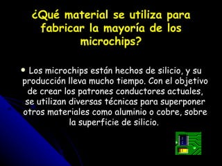 ¿Qué material se utiliza para fabricar la mayoría de los microchips? Los microchips están hechos de silicio, y su producción lleva mucho tiempo. Con el objetivo de crear los patrones conductores actuales, se utilizan diversas técnicas para superponer otros materiales como aluminio o cobre, sobre la superficie de silicio.  