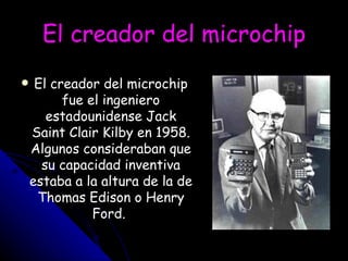El creador del microchip El creador del microchip fue el ingeniero estadounidense Jack Saint Clair Kilby en 1958. Algunos consideraban que su capacidad inventiva estaba a la altura de la de Thomas Edison o Henry Ford.  