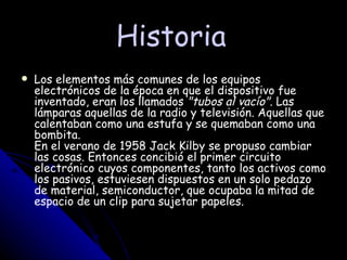 Historia Los elementos más comunes de los equipos electrónicos de la época en que el dispositivo fue inventado, eran los llamados  "tubos al vacío" . Las lámparas aquellas de la radio y televisión. Aquellas que calentaban como una estufa y se quemaban como una bombita. En el verano de 1958 Jack Kilby se propuso cambiar las cosas. Entonces concibió el primer circuito electrónico cuyos componentes, tanto los activos como los pasivos, estuviesen dispuestos en un solo pedazo de material, semiconductor, que ocupaba la mitad de espacio de un clip para sujetar papeles.   