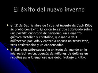 El éxito del nuevo invento El 12 de Septiembre de 1958, el invento de Jack Kilby se probó con éxito. El circuito estaba fabricado sobre una pastilla cuadrada de germanio, un elemento químico metálico y cristalino, que medía seis milímetros por lado y contenía apenas un transistor, tres resistencias y un condensador.  El éxito de  Kilby  supuso la entrada del mundo en la microelectrónica, además de millones de doláres en regalías para la empresa que daba trabajo a Kilby.  