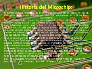 Historia del Microchip:
El primer Circuito Integrado fue desarrollado en 1958 por el Ingeniero Jack St.
Clair Kilby, justo meses después de haber sido contratado por la firma Texas
Instruments.
Los elementos más comunes de los equipos electrónicos de la época eran los
llamados "tubos al vacío". Las lámparas aquellas de la radio y televisión. Aquellas
que calentaban como una estufa y se quemaban como una bombita.
En el verano de 1958 Jack Kilby se propuso cambiar las cosas. Entonces concibió
el primer circuito electrónico cuyos componentes, tanto los activos como los
pasivos, estuviesen dispuestos en un solo pedazo de material, semiconductor,
que ocupaba la mitad de espacio de un clip para sujetar papeles.
El 12 de Septiembre de 1958, el invento de Jack Kilby se probó con éxito. El
circuito estaba fabricado sobre una pastilla cuadrada de germanio, un elemento
químico metálico y cristalino, que medía seis milímetros por lado y contenía
apenas un transistor, tres resistencias y un condensador.
El éxito de Kilby supuso la entrada del mundo en la microelectrónica, además de
millones de dólares en regalías para la empresa que daba trabajo a Kilby. El
aspecto del circuito integrado era tan nimio, que se ganó el apodo inglés que se
le da a las astillas, las briznas, los pedacitos de algo: chip.
En el año 2000 Jack Kilby fue galardonado con el Premio Nobel de Física por la
contribución de su invento al desarrollo de la tecnología de la información.
 