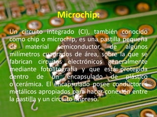 Microchip:
Un circuito integrado (CI), también conocido
como chip o microchip, es una pastilla pequeña
de material semiconductor, de algunos
milímetros cuadrados de área, sobre la que se
fabrican circuitos electrónicos generalmente
mediante fotolitografía y que está protegida
dentro de un encapsulado de plástico
o cerámica. El encapsulado posee conductores
metálicos apropiados para hacer conexión entre
la pastilla y un circuito impreso.
 