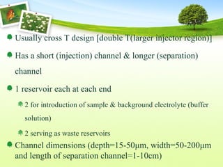 Usually cross T design [double T(larger injector region)]
Has a short (injection) channel & longer (separation)
channel
1 reservoir each at each end
2 for introduction of sample & background electrolyte (buffer
solution)
2 serving as waste reservoirs
Channel dimensions (depth=15-50μm, width=50-200μm
and length of separation channel=1-10cm)
 