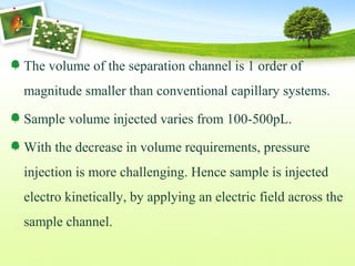 The volume of the separation channel is 1 order of
magnitude smaller than conventional capillary systems.
Sample volume injected varies from 100-500pL.
With the decrease in volume requirements, pressure
injection is more challenging. Hence sample is injected
electro kinetically, by applying an electric field across the
sample channel.
 
