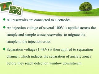 All reservoirs are connected to electrodes
An injection voltage of several 100V is applied across the
sample and sample waste reservoirs- to migrate the
sample to the injection cross
Separation voltage (1-4kV) is then applied to separation
channel, which induces the separation of analyte zones
before they reach detection window downstream.
 