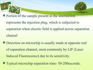 Portion of the sample present in the intersection
represents the injection plug, which is subjected to
separation when electric field is applied across separation
channel
Detection on microchip is usually made at opposite end
of separation channel, most commonly by LIF (Laser
Induced Fluorescence) due to its sensitivity.
Typical microchip separation time- 50-200seconds.
 