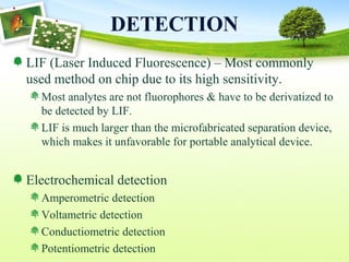DETECTION
LIF (Laser Induced Fluorescence) – Most commonly
used method on chip due to its high sensitivity.
Most analytes are not fluorophores & have to be derivatized to
be detected by LIF.
LIF is much larger than the microfabricated separation device,
which makes it unfavorable for portable analytical device.
Electrochemical detection
Amperometric detection
Voltametric detection
Conductiometric detection
Potentiometric detection
 