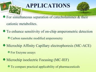 APPLICATIONS
For simultaneous separation of catecholamines & their
cationic metabolites.
To enhance sensitivity of on-chip amperometric detection
Carbon nanotube modified amperometry
Microchip Affinity Capillary electrophoresis (MC-ACE)
For Enzyme assays
Microchip isoelectric Focusing (MC-IEF)
To compare practical applicability of pharmaceuticals
 