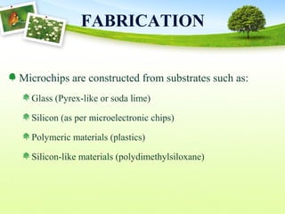 FABRICATION
Microchips are constructed from substrates such as:
Glass (Pyrex-like or soda lime)
Silicon (as per microelectronic chips)
Polymeric materials (plastics)
Silicon-like materials (polydimethylsiloxane)
 