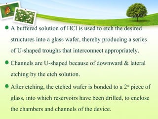A buffered solution of HCl is used to etch the desired
structures into a glass wafer, thereby producing a series
of U-shaped troughs that interconnect appropriately.
Channels are U-shaped because of downward & lateral
etching by the etch solution.
After etching, the etched wafer is bonded to a 2nd
piece of
glass, into which reservoirs have been drilled, to enclose
the chambers and channels of the device.
 
