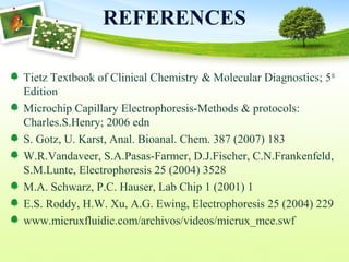 REFERENCES
Tietz Textbook of Clinical Chemistry & Molecular Diagnostics; 5th
Edition
Microchip Capillary Electrophoresis-Methods & protocols:
Charles.S.Henry; 2006 edn
S. Gotz, U. Karst, Anal. Bioanal. Chem. 387 (2007) 183
W.R.Vandaveer, S.A.Pasas-Farmer, D.J.Fischer, C.N.Frankenfeld,
S.M.Lunte, Electrophoresis 25 (2004) 3528
M.A. Schwarz, P.C. Hauser, Lab Chip 1 (2001) 1
E.S. Roddy, H.W. Xu, A.G. Ewing, Electrophoresis 25 (2004) 229
www.micruxfluidic.com/archivos/videos/micrux_mce.swf
 