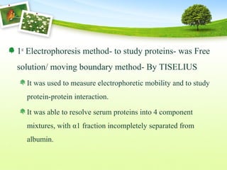 1st
Electrophoresis method- to study proteins- was Free
solution/ moving boundary method- By TISELIUS
It was used to measure electrophoretic mobility and to study
protein-protein interaction.
It was able to resolve serum proteins into 4 component
mixtures, with α1 fraction incompletely separated from
albumin.
 